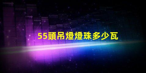 55頭吊燈燈珠多少瓦 吊燈燈珠一般多少瓦